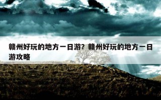 贛州好玩的地方一日游？贛州好玩的地方一日游攻略