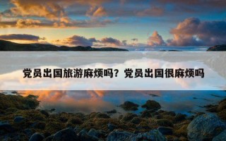 黨員出國旅游麻煩嗎?黨員出國很麻煩嗎 黨員出國旅游麻煩嗎?黨員出國很麻煩嗎