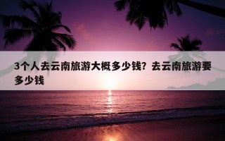 3個人去云南旅游大概多少錢?去云南旅游要多少錢 3個人去云南旅游大概多少錢?去云南旅游要多少錢