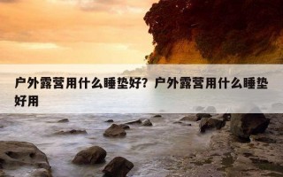 戶外露營用什么睡墊好？戶外露營用什么睡墊好用