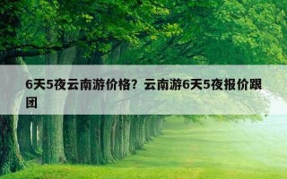 6天5夜云南游價格?云南游6天5夜報價跟團 6天5夜云南游價格?云南游6天5夜報價跟團