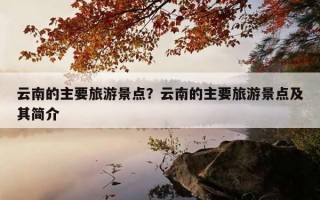 云南的主要旅游景點？云南的主要旅游景點及其簡介