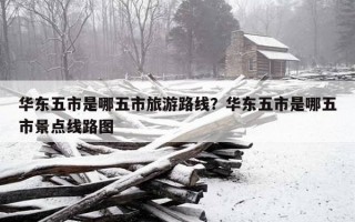 華東五市是哪五市旅游路線？華東五市是哪五市景點線路圖