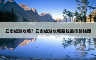 云南旅游攻略？云南旅游攻略路線最佳路線圖