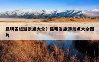 昆明省旅游景點大全？昆明省旅游景點大全圖片