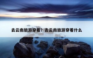 去云南旅游穿著？去云南旅游穿著什么