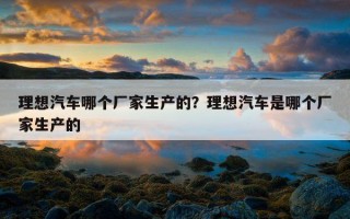 理想汽車哪個廠家生產的？理想汽車是哪個廠家生產的
