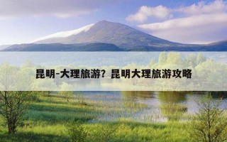 昆明-大理旅游？昆明大理旅游攻略