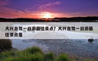大興自駕一日游最佳景點?大興自駕一日游最佳景點是 大興自駕一日游最佳景點?大興自駕一日游最佳景點是