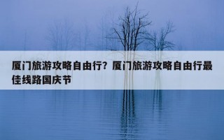 廈門旅游攻略自由行？廈門旅游攻略自由行最佳線路國慶節
