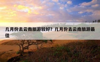 幾月份去云南旅游較好？幾月份去云南旅游最佳