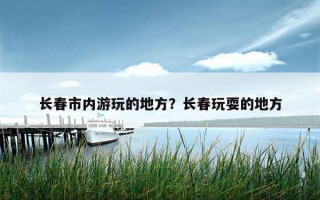 長春市內游玩的地方？長春玩耍的地方