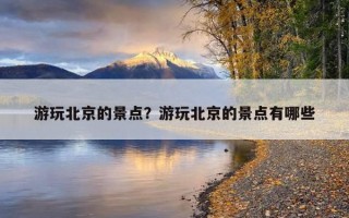 游玩北京的景點？游玩北京的景點有哪些