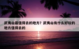 武夷山最值得去的地方？武夷山有什么好玩的地方值得去的