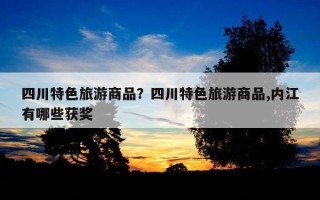 四川特色旅游商品？四川特色旅游商品,內江有哪些獲獎