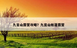 九宮山露營攻略?九宮山帳篷露營 九宮山露營攻略?九宮山帳篷露營
