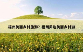 福州美麗鄉村旅游?福州周邊美麗鄉村游 福州美麗鄉村旅游?福州周邊美麗鄉村游