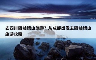 去四川四姑娘山旅游？從成都出發去四姑娘山旅游攻略