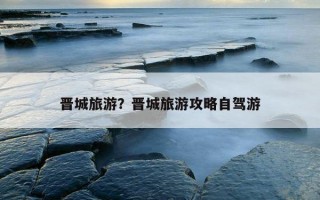 晉城旅游？晉城旅游攻略自駕游