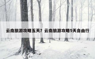 云南旅游攻略五天？云南旅游攻略5天自由行