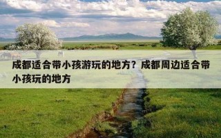 成都適合帶小孩游玩的地方？成都周邊適合帶小孩玩的地方