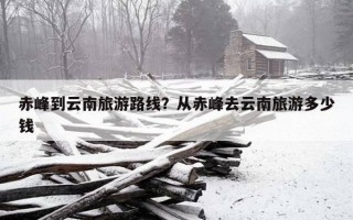 赤峰到云南旅游路線？從赤峰去云南旅游多少錢