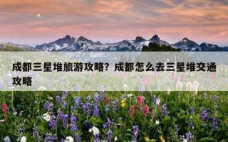 成都三星堆旅游攻略?成都怎么去三星堆交通攻略 成都三星堆旅游攻略?成都怎么去三星堆交通攻略