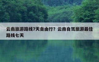 云南旅游路線7天自由行？云南自駕旅游最佳路線七天