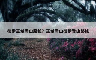 徒步玉龍雪山路線？玉龍雪山徒步登山路線