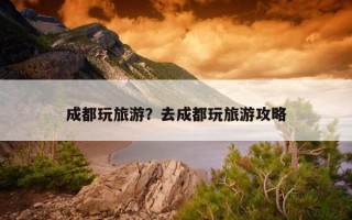 成都玩旅游？去成都玩旅游攻略
