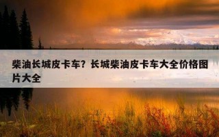 柴油長城皮卡車？長城柴油皮卡車大全價格圖片大全