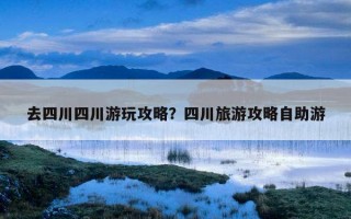 去四川四川游玩攻略？四川旅游攻略自助游