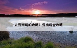 去云南玩的攻略？云南玩全攻略