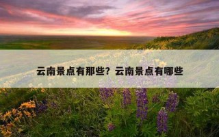 云南景點有那些？云南景點有哪些