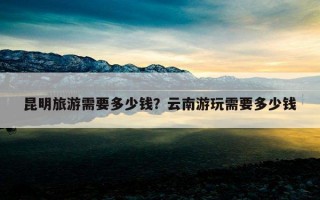 昆明旅游需要多少錢？云南游玩需要多少錢