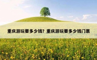 重慶游玩要多少錢？重慶游玩要多少錢門票