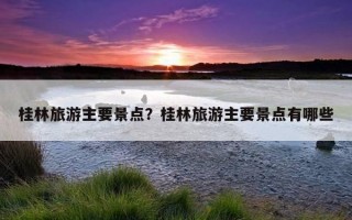 桂林旅游主要景點？桂林旅游主要景點有哪些