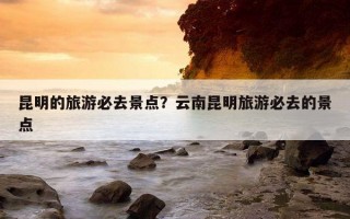昆明的旅游必去景點？云南昆明旅游必去的景點