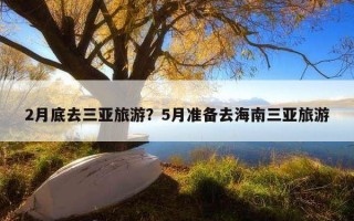 2月底去三亞旅游?5月準備去海南三亞旅游 2月底去三亞旅游?5月準備去海南三亞旅游