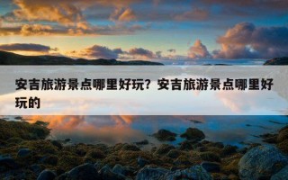 安吉旅游景點哪里好玩？安吉旅游景點哪里好玩的