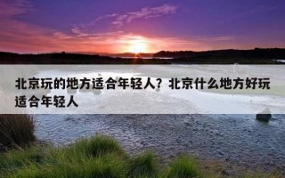 北京玩的地方適合年輕人？北京什么地方好玩適合年輕人