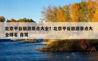 北京平谷旅游景點大全？北京平谷旅游景點大全排名 自駕