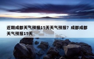 近期成都天氣預報15天天氣預報？成都成都天氣預報15天