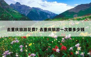 去重慶旅游花費？去重慶旅游一次要多少錢