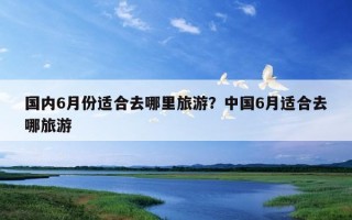 國內6月份適合去哪里旅游？中國6月適合去哪旅游