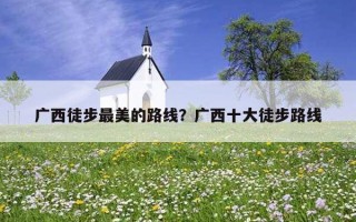 廣西徒步最美的路線?廣西十大徒步路線 廣西徒步最美的路線?廣西十大徒步路線