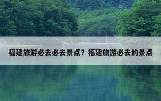 福建旅游必去必去景點？福建旅游必去的景點