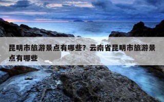 昆明市旅游景點有哪些？云南省昆明市旅游景點有哪些