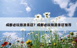 成都必玩旅游景區？成都必玩旅游景區推薦