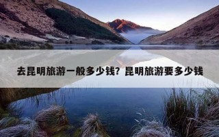 去昆明旅游一般多少錢？昆明旅游要多少錢